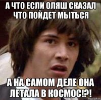 а что если оляш сказал что пойдет мыться а на самом деле она летала в космос!?!