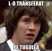 l-o transferat pe tugulea