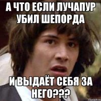 а что если лучапур убил шепорда и выдаёт себя за него???