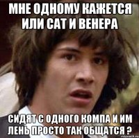 мне одному кажется или сат и венера сидят с одного компа и им лень просто так общатся ?