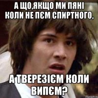 а що,якщо ми пяні коли не пєм спиртного, а тверезієм коли випєм?