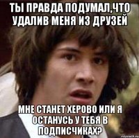 ты правда подумал,что удалив меня из друзей мне станет херово или я останусь у тебя в подписчиках?