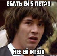 ебать ей 5 лет?!! нее ей 14!:dd