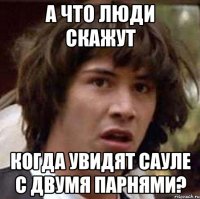 а что люди скажут когда увидят сауле с двумя парнями?