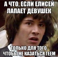 а что, если елисей лапает девушек только для того, чтобы не казаться геем