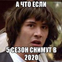 а что если 5 сезон снимут в 2020