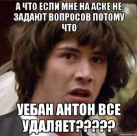 а что если мне на аске не задают вопросов потому что уебан антон все удаляет???