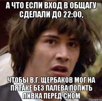 а что если вход в общагу сделали до 22:00, чтобы в.г. щербаков мог на пятаке без палева попить пивка перед сном