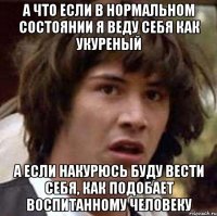 а что если в нормальном состоянии я веду себя как укуреный а если накурюсь буду вести себя, как подобает воспитанному человеку