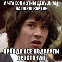 а что если этим девушкам на порш кайене правда все подарили просто так