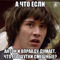 а что если антон и вправду думает, что его шутки смешные?