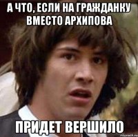 а что, если на гражданку вместо архипова придет вершило