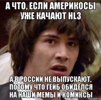 а что, если америкосы уже качают hl3 а в россии не выпускают, потому что гейб обиделся на наши мемы и комиксы