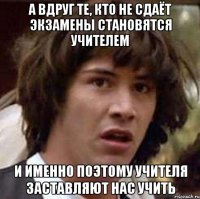 а вдруг те, кто не сдаёт экзамены становятся учителем и именно поэтому учителя заставляют нас учить