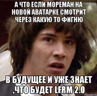 а что если мореман на новой аватарке смотрит через какую то фигню в будущее и уже знает ,что будет lfrm 2.0