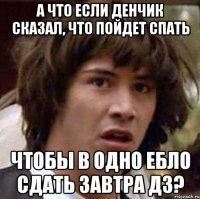 а что если денчик сказал, что пойдет спать чтобы в одно ебло сдать завтра дз?