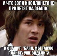 а что если инопланетяне прилетят на землю и скажут: "баян, мы такую планету уже видели"?