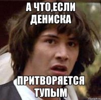 а что,если дениска притворяется тупым