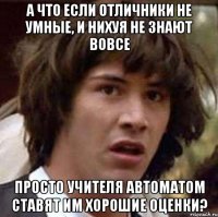 а что если отличники не умные, и нихуя не знают вовсе просто учителя автоматом ставят им хорошие оценки?