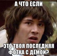 а что если это твоя последняя фотка с дёмой?