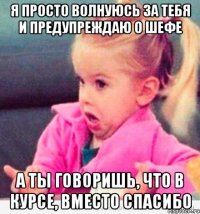 я просто волнуюсь за тебя и предупреждаю о шефе а ты говоришь, что в курсе, вместо спасибо