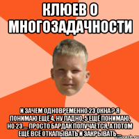 клюев о многозадачности и зачем одновременно 23 окна ? я понимаю ещё 4, ну ладно, 5 ещё понимаю, но 23 ... просто бардак получается, а потом ещё всё откапывать и закрывать ...