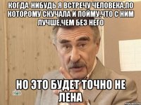 когда-нибудь я встречу человека,по которому скучала и пойму,что с ним лучше,чем без него но это будет точно не лена