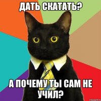 дать скатать? а почему ты сам не учил?