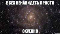 всех ненавидеть просто охуенно