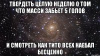 твердеть целую неделю о том что масси забьет 5 голов и смотреть как тито всех наебал бесценно