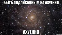 быть подписанным на ахуенно ахуенно