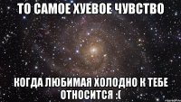 то самое хуевое чувство когда любимая холодно к тебе относится :(