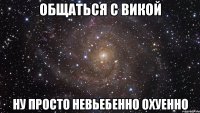 общаться с викой ну просто невьебенно охуенно