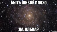 быть шизой плохо да, олька?