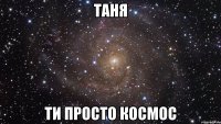 таня ти просто космос