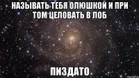 называть тебя олюшкой и при том целовать в лоб пиздато