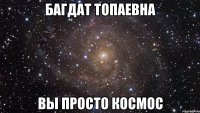 багдат топаевна вы просто космос