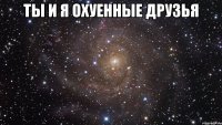 ты и я охуенные друзья 