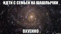 идти с семьёй на шашлычки охуенно