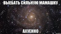 выебать сильную мамашку ахуенно