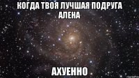 когда твоя лучшая подруга алена ахуенно