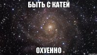 быть с катей охуенно