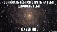 обнимать тебя смотреть на тебя целовать тебя охуенно