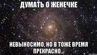 думать о женечке невыносимо, но в тоже время прекрасно...