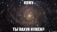 кому ты нахуй нужен?