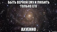 быть верной ему и любить только его ахуенно