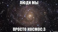 люди мы просто космос:3