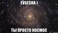 evgesha ) ты просто космос