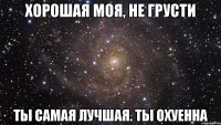 хорошая моя, не грусти ты самая лучшая. ты охуенна