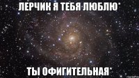 лерчик я тебя люблю* ты офигительная*